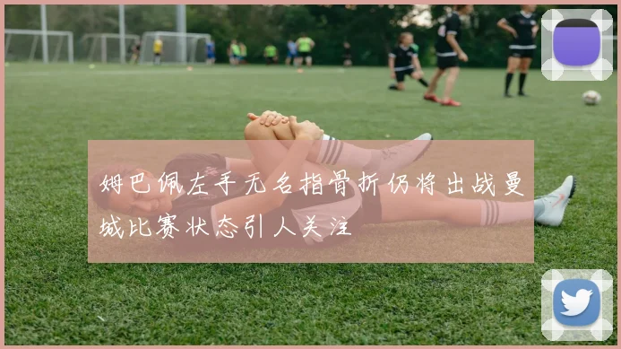姆巴佩左手无名指骨折仍将出战曼城比赛状态引人关注