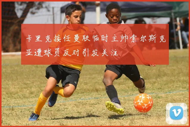 卡里克接任曼联临时主帅索尔斯克亚遭球员反对引发关注