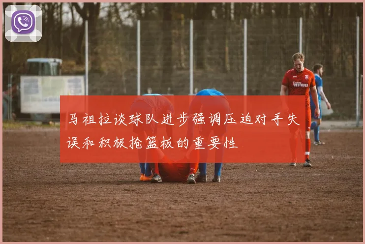 马祖拉谈球队进步强调压迫对手失误和积极抢篮板的重要性