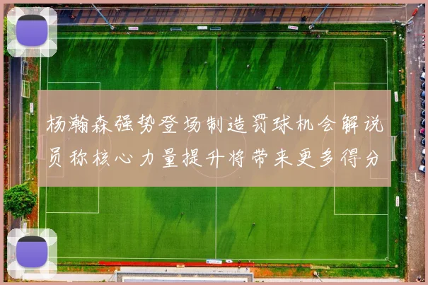 杨瀚森强势登场制造罚球机会解说员称核心力量提升将带来更多得分可能
