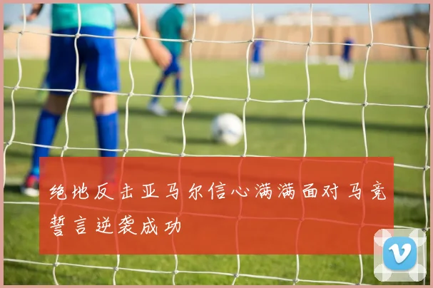绝地反击亚马尔信心满满面对马竞誓言逆袭成功
