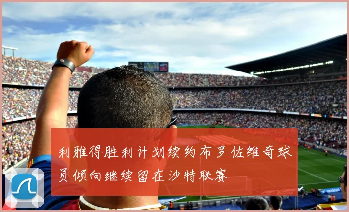 利雅得胜利计划续约布罗佐维奇球员倾向继续留在沙特联赛